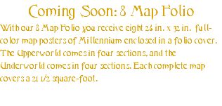 Coming Soon: 8 Map Folio With our 8 Map Folio you receive eight 24 in.”x 32 in.” full-color map posters of Millennium enclosed in a folio cover. The Upperworld comes in four sections, and the Underworld comes in four sections. Each complete map covers a 21 1/2 square-foot.