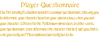 Player Questionnaire Our Personality Evaluation booklet is a unique questionnaire allowing you to determine your character based on your subconscious, when you and your character’s ID travel to the Millennium dimension. In other words, your questionnaire score determines the character that best suits you; that is, who you really are! This is optional, but really fun to do.