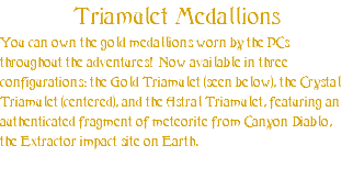 Triamulet Medallions You can own the gold medallions worn by the PCs throughout the adventures! Now available in three configurations: the Gold Triamulet (seen below), the Crystal Triamulet (centered), and the Astral Triamulet, featuring an authenticated fragment of meteorite from Canyon Diablo, the Extractor impact site on Earth. 