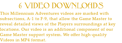 6 VIDEO DOWNLOADS This Millennium Adventures videos are marked with subsections, A-1 to F-9, that allow the Game Master to reveal detailed views of the Players surroundings at key locations. Our video is an additional component of our Game Master support system. We offer high-quality Videos in MP4 format. 
