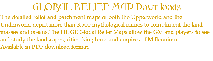 GLOBAL RELIEF MAP Downloads The detailed relief and parchment maps of both the Upperworld and the Underworld depict more than 3,500 mythological names to compliment the land masses and oceans.The HUGE Global Relief Maps allow the GM and players to see and study the landscapes, cities, kingdoms and empires of Millennium. Available in PDF download format.