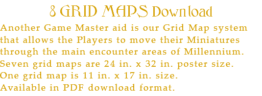 8 GRID MAPS Download Another Game Master aid is our Grid Map system that allows the Players to move their Miniatures through the main encounter areas of Millennium. Seven grid maps are 24 in. x 32 in. poster size. One grid map is 11 in. x 17 in. size. Available in PDF download format.