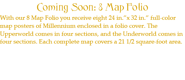Coming Soon: 8 Map Folio With our 8 Map Folio you receive eight 24 in.”x 32 in.” full-color map posters of Millennium enclosed in a folio cover. The Upperworld comes in four sections, and the Underworld comes in four sections. Each complete map covers a 21 1/2 square-foot area.