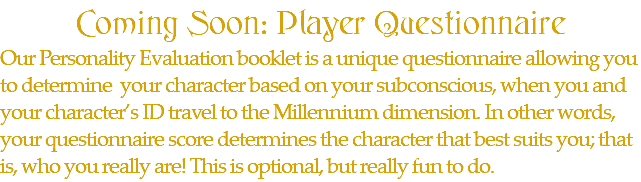 Coming Soon: Player Questionnaire Our Personality Evaluation booklet is a unique questionnaire allowing you to determine your character based on your subconscious, when you and your character’s ID travel to the Millennium dimension. In other words, your questionnaire score determines the character that best suits you; that is, who you really are! This is optional, but really fun to do.