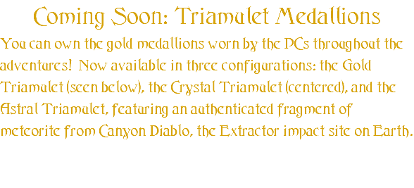 Coming Soon: Triamulet Medallions You can own the gold medallions worn by the PCs throughout the adventures! Now available in three configurations: the Gold Triamulet (seen below), the Crystal Triamulet (centered), and the Astral Triamulet, featuring an authenticated fragment of meteorite from Canyon Diablo, the Extractor impact site on Earth. 