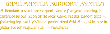 GAME MASTER SUPPORT SYSTEM Millennium, a world we’ve spent twenty-five years creating, is enhanced by our vision of the ideal Game Master support system, featuring top-quality Videos, poster-sized Grid Maps, 24 in. x 32 in.” global Relief Maps, and 28mm Miniatures.