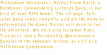 Millennium Adventures: Heroes From Earth, a Pathfinder Compatibility Licensed Book, is our first of nine RPG books. The 128-page, full-color book comes complete with all the modular information the Game Master will need to run the adventure. We have also included Maps, Treasures, and a Personality Questionnaire Booklet in the appendix section, as well as a Millennium Compendium.