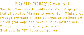 8 GRID MAPS Download Another Game Master aid is our Grid Map system that allows the Players to move their Miniatures through the main encounter areas of Millennium. Seven grid maps are 24 in. x 32 in. poster size. One grid map is 11 in. x 17 in. size. Available in PDF download format.