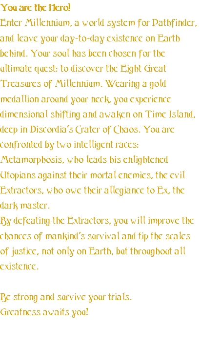 You are the Hero! Enter Millennium, a world system for Pathfinder, and leave your day-to-day existence on Earth behind. Your soul has been chosen for the ultimate quest: to discover the Eight Great Treasures of Millennium. Wearing a gold medallion around your neck, you experience dimensional shifting and awaken on Time Island, deep in Discordia's Crater of Chaos. You are confronted by two intelligent races: Metamorphosis, who leads his enlightened Utopians against their mortal enemies, the evil Extractors, who owe their allegiance to Ex, the dark master. By defeating the Extractors, you will improve the chances of mankind's survival and tip the scales of justice, not only on Earth, but throughout all existence. Be strong and survive your trials. Greatness awaits you! 